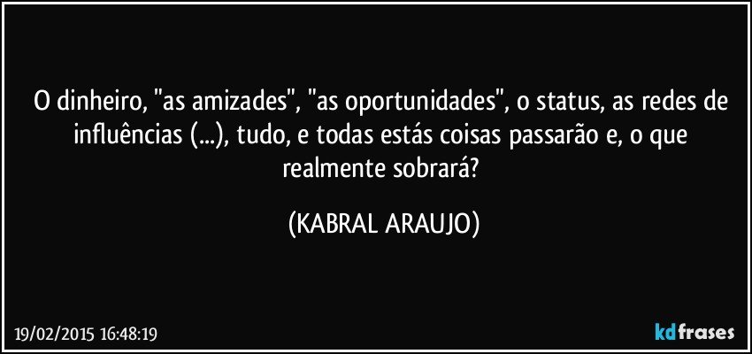 O dinheiro, "as amizades", "as oportunidades", o status, as redes de influências (...), tudo, e todas estás coisas passarão e, o que realmente sobrará? (KABRAL ARAUJO)