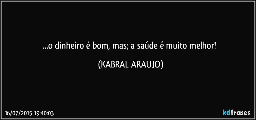 ...o dinheiro é bom, mas; a saúde é muito melhor! (KABRAL ARAUJO)