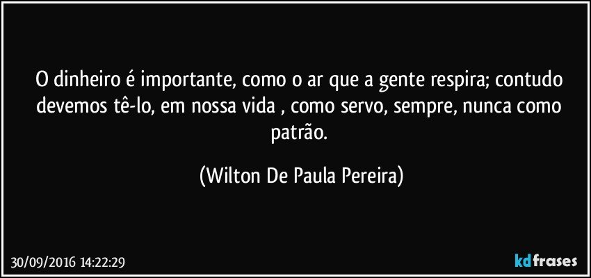 O dinheiro é importante, como o ar que a gente respira; contudo devemos tê-lo, em nossa vida , como servo, sempre, nunca como patrão. (Wilton De Paula Pereira)