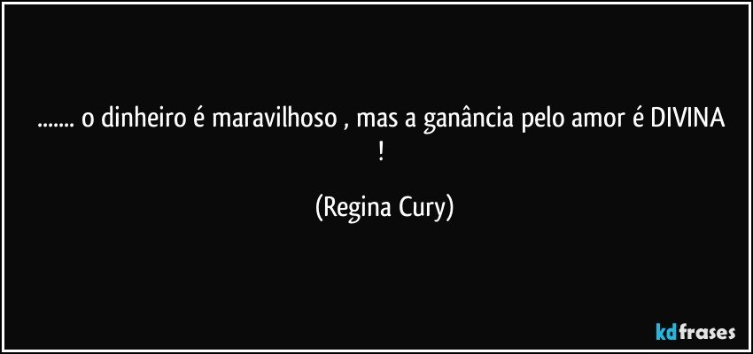 ... o  dinheiro é maravilhoso , mas a ganância pelo amor  é  DIVINA ! (Regina Cury)