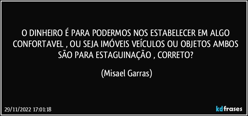 O DINHEIRO É PARA PODERMOS NOS ESTABELECER EM ALGO CONFORTAVEL , OU SEJA IMÓVEIS VEÍCULOS OU OBJETOS AMBOS SÃO PARA ESTAGUINAÇÃO , CORRETO? (Misael Garras)