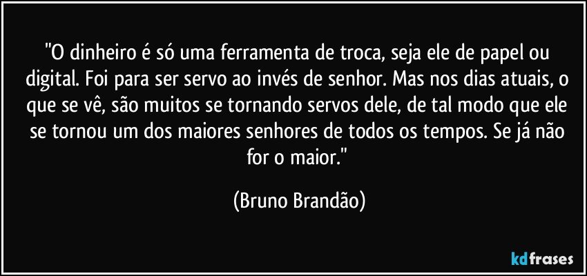 "O dinheiro é só uma ferramenta de troca, seja ele de papel ou digital. Foi  para ser servo ao invés de senhor. Mas nos dias atuais, o que se vê, são muitos se tornando servos dele, de tal modo que ele se tornou um dos maiores senhores de todos os tempos. Se já não for o maior." (Bruno Brandão)