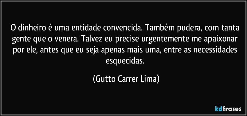 O dinheiro é uma entidade convencida. Também pudera, com tanta gente que o venera. Talvez eu precise urgentemente me apaixonar por ele, antes que eu seja apenas mais uma, entre as necessidades esquecidas. (Gutto Carrer Lima)