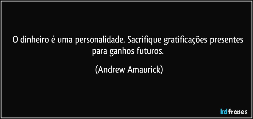 O dinheiro é uma personalidade. Sacrifique gratificações presentes para ganhos futuros. (Andrew Amaurick)