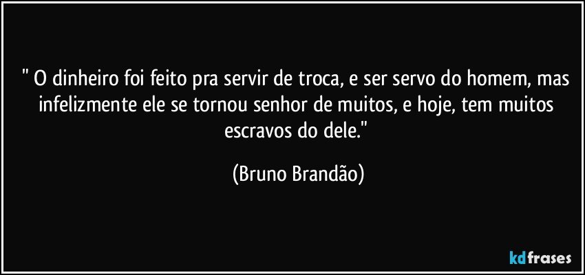 " O dinheiro foi feito pra servir de troca, e ser servo do homem, mas infelizmente ele se tornou senhor de muitos, e hoje, tem muitos escravos do dele." (Bruno Brandão)