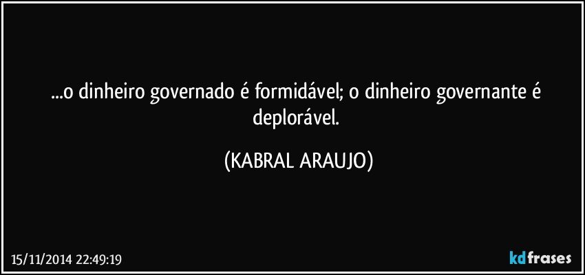 ...o dinheiro governado é formidável; o dinheiro governante é deplorável. (KABRAL ARAUJO)