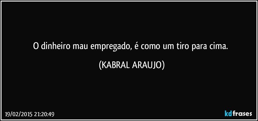 O dinheiro mau empregado, é como um tiro para cima. (KABRAL ARAUJO)