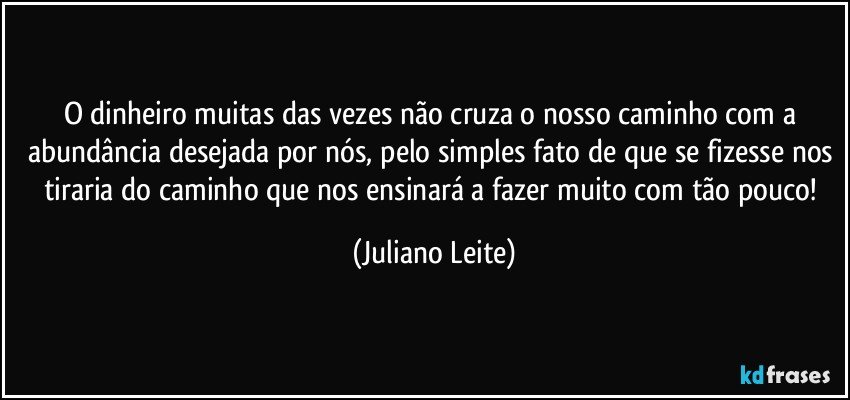 O dinheiro muitas das vezes não cruza o nosso caminho com a abundância desejada por nós, pelo simples fato de que se fizesse nos tiraria do caminho que nos ensinará a fazer muito com tão pouco! (Juliano Leite)