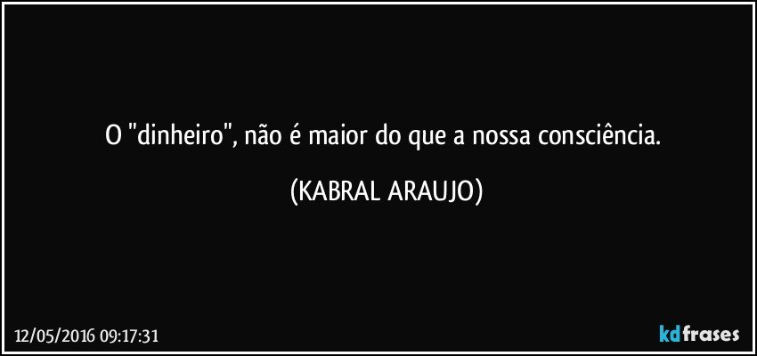 O "dinheiro", não é maior do que a nossa consciência. (KABRAL ARAUJO)