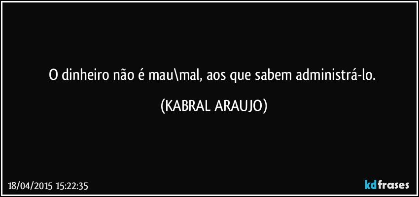 O dinheiro não é mau\mal, aos que sabem administrá-lo. (KABRAL ARAUJO)