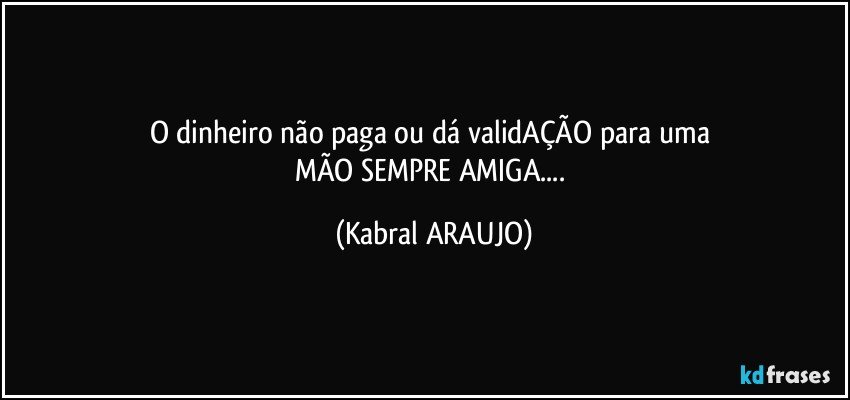 O dinheiro não paga ou dá validAÇÃO para uma 
MÃO SEMPRE AMIGA... (KABRAL ARAUJO)