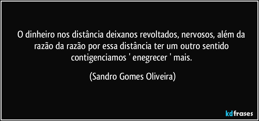 O dinheiro nos distância deixanos revoltados, nervosos, além da razão da razão por essa distância ter um outro sentido contigenciamos ' enegrecer ' mais. (Sandro Gomes Oliveira)