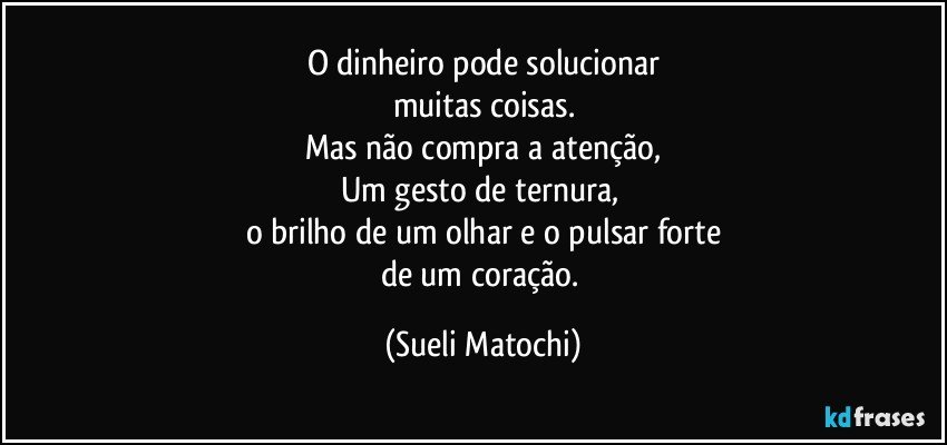 O dinheiro pode solucionar
muitas coisas.
Mas não compra a atenção,
Um gesto de ternura, 
o brilho de um olhar e o pulsar forte
de um coração. (Sueli Matochi)