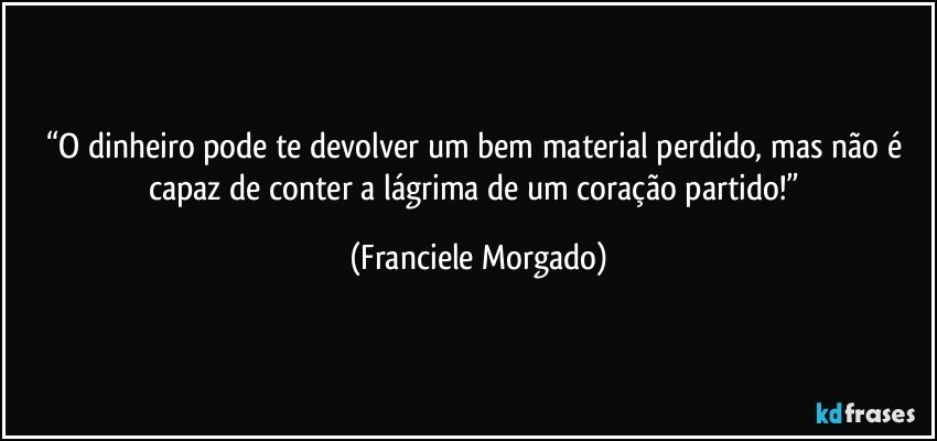 “O dinheiro pode te devolver um bem material perdido, mas não é capaz de conter a lágrima de um coração partido!” (Franciele Morgado)