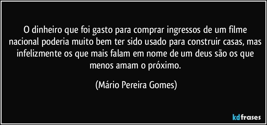 O dinheiro que foi gasto para comprar ingressos de um filme nacional poderia muito bem ter sido usado para construir casas, mas infelizmente os que mais falam em nome de um deus são os que menos amam o próximo. (Mário Pereira Gomes)