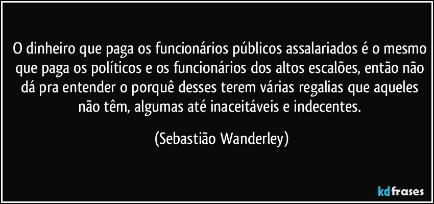 O dinheiro que paga os funcionários públicos assalariados é o mesmo que paga os políticos e os funcionários dos altos escalões, então não dá pra entender o porquê desses terem várias regalias que aqueles não têm, algumas até inaceitáveis e indecentes. (Sebastião Wanderley)