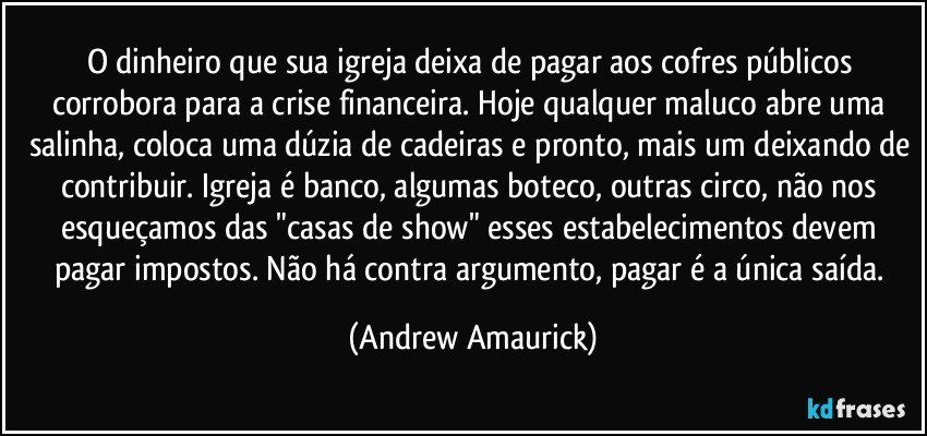 O dinheiro que sua igreja deixa de pagar aos cofres públicos corrobora para a crise financeira. Hoje qualquer maluco abre uma salinha, coloca uma dúzia de cadeiras e pronto, mais um deixando de contribuir. Igreja é banco, algumas boteco, outras circo, não nos esqueçamos das "casas de show" esses estabelecimentos devem pagar impostos. Não há contra argumento, pagar é a única saída. (Andrew Amaurick)