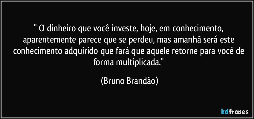 " O dinheiro que você investe, hoje, em conhecimento, aparentemente parece que se perdeu, mas amanhã será este conhecimento adquirido que fará que aquele retorne para você de forma multiplicada." (Bruno Brandão)