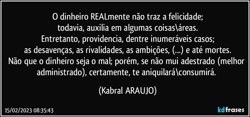 O dinheiro REALmente não traz a felicidade;
todavia, auxilia em algumas coisas\áreas.
Entretanto, providencia, dentre inumeráveis casos;
as desavenças, as rivalidades, as ambições, (...) e até mortes.
Não que o dinheiro seja o mal; porém, se não mui adestrado (melhor administrado), certamente, te aniquilará\consumirá. (KABRAL ARAUJO)