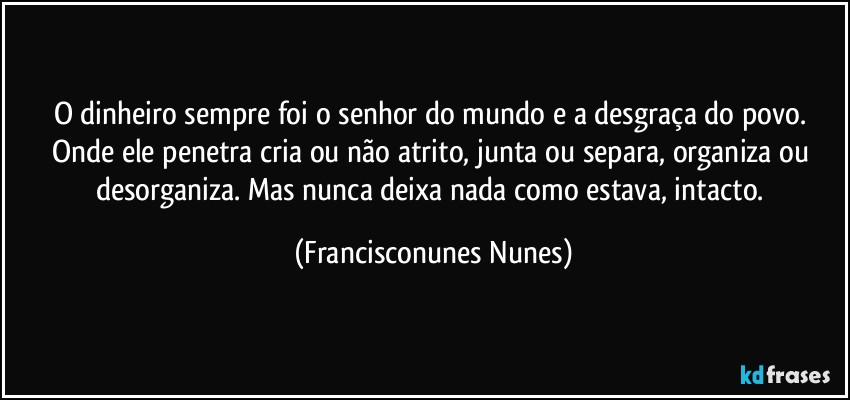 O dinheiro sempre foi o senhor do mundo e a desgraça do povo. Onde ele penetra cria ou não atrito, junta ou separa, organiza ou desorganiza. Mas nunca deixa nada como estava, intacto. (Francisconunes Nunes)