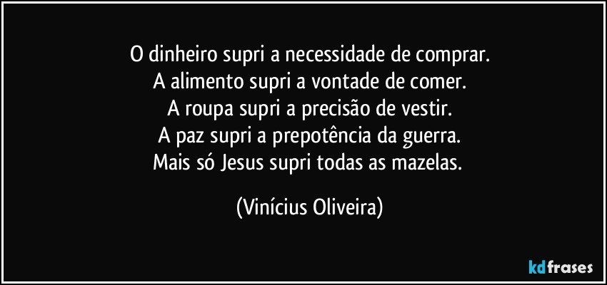 O dinheiro supri a necessidade de comprar.
A alimento  supri a vontade de comer.
A roupa supri a precisão de vestir.
A paz supri a prepotência da guerra.
Mais só Jesus supri todas as mazelas. (Vinícius Oliveira)