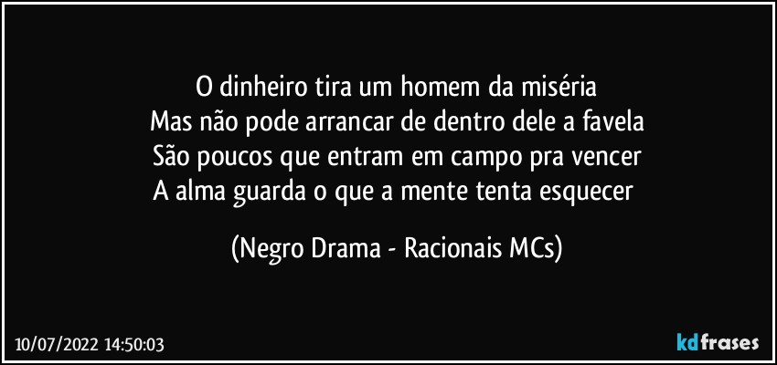 O dinheiro tira um homem da miséria
Mas não pode arrancar de dentro dele a favela
São poucos que entram em campo pra vencer
A alma guarda o que a mente tenta esquecer (Negro Drama - Racionais MCs)