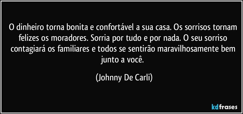 O dinheiro torna bonita e confortável a sua casa. Os sorrisos tornam felizes os moradores. Sorria por tudo e por nada. O seu sorriso contagiará os familiares e todos se sentirão maravilhosamente bem junto a você. (Johnny De Carli)