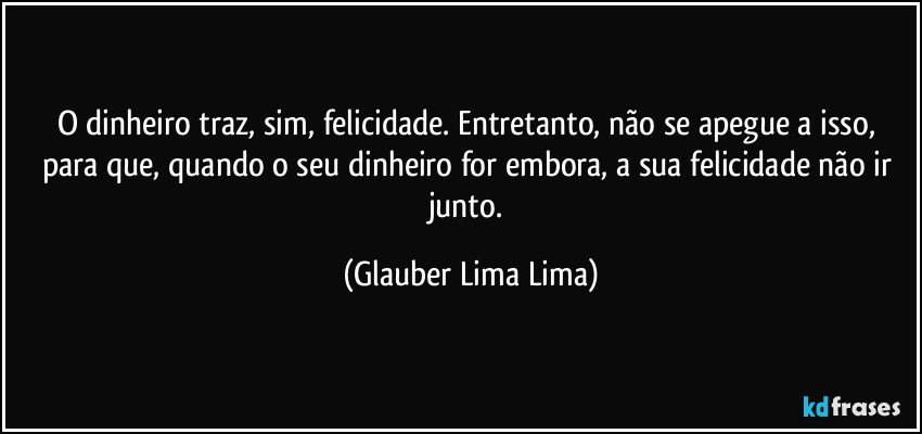 O dinheiro traz, sim, felicidade. Entretanto, não se apegue a isso, para que, quando o seu dinheiro for embora, a sua felicidade não ir junto. (Glauber Lima Lima)