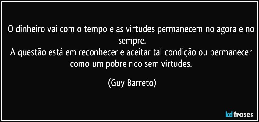 O dinheiro vai com o tempo e as virtudes permanecem no agora e no sempre.
A questão está em reconhecer e aceitar tal condição ou permanecer como um pobre rico sem virtudes. (Guy Barreto)