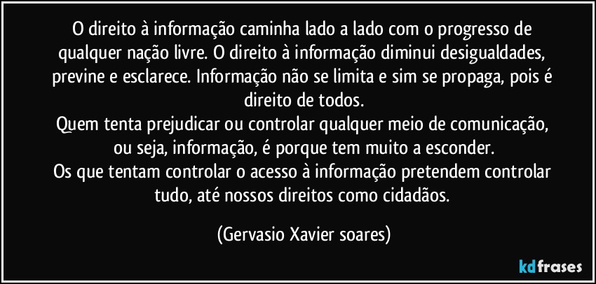 O direito à informação caminha lado a lado com o progresso de qualquer nação livre. O direito à informação diminui desigualdades, previne e esclarece. Informação não se limita e sim se propaga, pois é direito de todos.
Quem tenta prejudicar ou controlar qualquer meio de comunicação, ou seja, informação, é porque tem muito a esconder.
Os que tentam controlar o acesso à informação pretendem controlar tudo, até nossos direitos como cidadãos. (Gervasio Xavier soares)