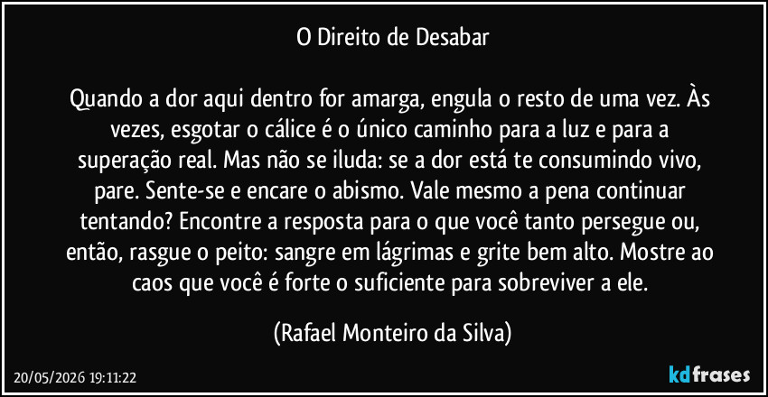 O Direito de Desabar
Quando a dor aqui dentro for amarga, engula o resto de uma vez. Às vezes, esgotar o cálice é o único caminho para a luz e para a superação real. Mas não se iluda: se a dor está te consumindo vivo, pare. Sente-se e encare o abismo. Vale mesmo a pena continuar tentando? Encontre a resposta para o que você tanto persegue ou, então, rasgue o peito: sangre em lágrimas e grite bem alto. Mostre ao caos que você é forte o suficiente para sobreviver a ele. (Rafael Monteiro da Silva)
