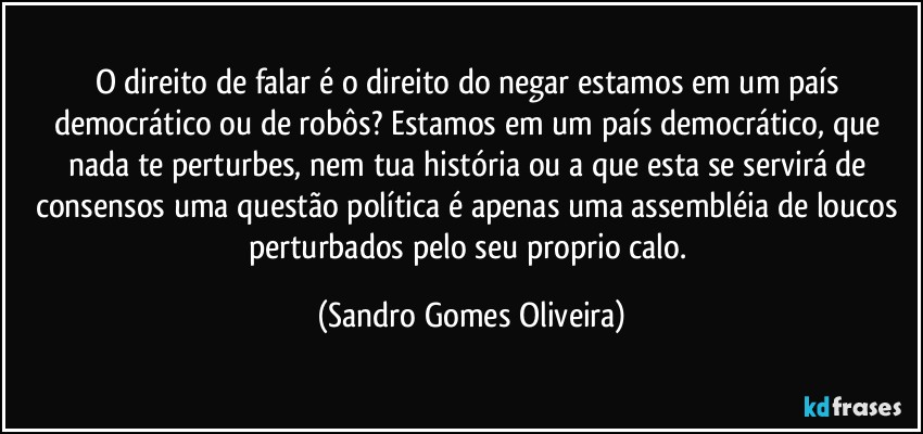 O direito de falar é o direito do negar estamos em um país democrático ou de robôs? Estamos em um país democrático, que nada te perturbes, nem tua história ou a que esta se servirá de consensos uma questão política é apenas uma assembléia de loucos perturbados pelo seu proprio calo. (Sandro Gomes Oliveira)