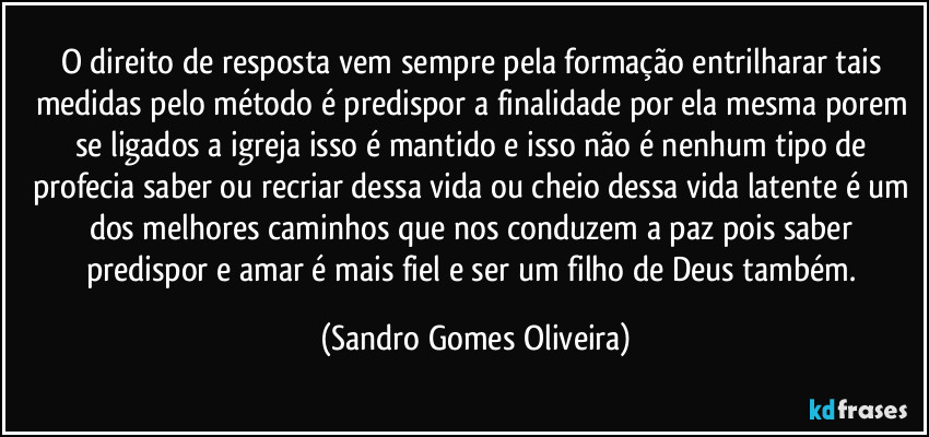 O direito de resposta vem sempre pela formação entrilharar tais medidas pelo método é predispor a finalidade por ela mesma porem se ligados a igreja isso é mantido e isso não é nenhum tipo de profecia saber ou recriar dessa vida ou cheio dessa vida latente é um dos melhores caminhos que nos conduzem a paz pois saber predispor e amar é mais fiel e ser um filho de Deus também. (Sandro Gomes Oliveira)