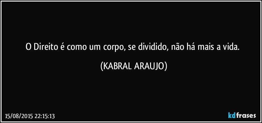 O Direito é como um corpo, se dividido, não há mais a vida. (KABRAL ARAUJO)