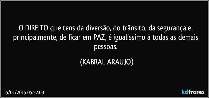 O DIREITO que tens da diversão, do trânsito, da segurança e, principalmente, de ficar em PAZ, é igualíssimo à todas as demais pessoas. (KABRAL ARAUJO)