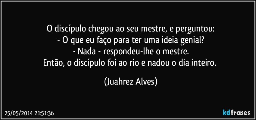 O discípulo chegou ao seu mestre, e perguntou:
- O que eu faço para ter uma ideia genial?
- Nada - respondeu-lhe o mestre.
Então, o discípulo foi ao rio e nadou o dia inteiro. (Juahrez Alves)