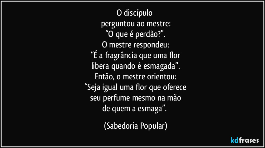 O discípulo perguntou ao mestre:
“O que é perdão?”.
O mestre respondeu:
“É a fragrância que uma flor
libera quando é esmagada”.
Então, o mestre orientou:
“Seja igual uma flor que oferece
seu perfume mesmo na mão
de quem a esmaga”. (Sabedoria Popular)