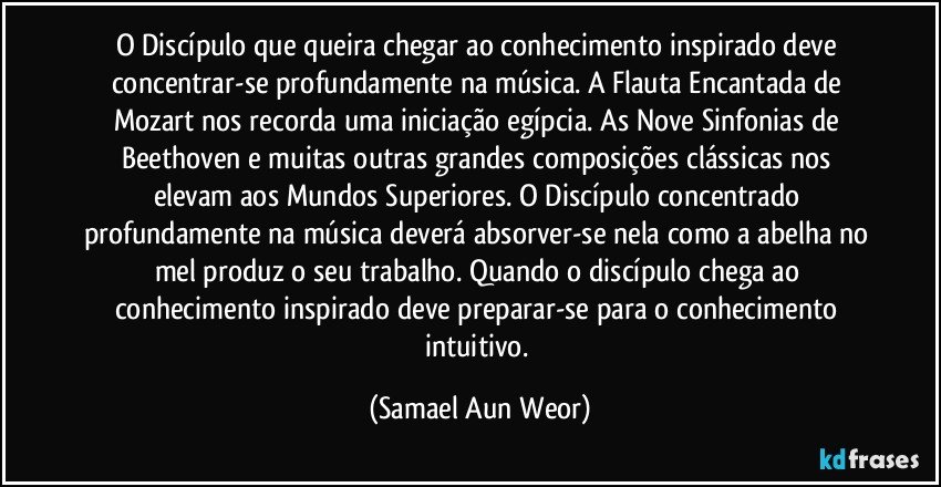 O Discípulo que queira chegar ao conhecimento inspirado deve concentrar-se profundamente na música. A Flauta Encantada de Mozart nos recorda uma iniciação egípcia. As Nove Sinfonias de Beethoven e muitas outras grandes composições clássicas nos elevam aos Mundos Superiores. O Discípulo concentrado profundamente na música deverá absorver-se nela como a abelha no mel produz o seu trabalho. Quando o discípulo chega ao conhecimento inspirado deve preparar-se para o conhecimento intuitivo. (Samael Aun Weor)