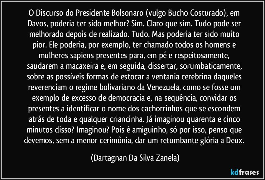 O Discurso do Presidente Bolsonaro (vulgo Bucho Costurado), em Davos, poderia ter sido melhor? Sim. Claro que sim. Tudo pode ser melhorado depois de realizado. Tudo. Mas poderia ter sido muito pior. Ele poderia, por exemplo, ter chamado todos os homens e mulheres sapiens presentes para, em pé e respeitosamente, saudarem a macaxeira e, em seguida, dissertar, sorumbaticamente, sobre as possíveis formas de estocar a ventania cerebrina daqueles reverenciam o regime bolivariano da Venezuela, como se fosse um exemplo de excesso de democracia e, na sequência, convidar os presentes a identificar o nome dos cachorrinhos que se escondem atrás de toda e qualquer criancinha. Já imaginou quarenta e cinco minutos disso? Imaginou? Pois é amiguinho, só por isso, penso que devemos, sem a menor cerimônia, dar um retumbante glória a Deux. (Dartagnan Da Silva Zanela)