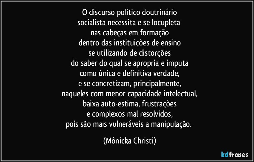 O discurso político doutrinário
socialista necessita e se locupleta 
nas cabeças em formação
dentro das instituições de ensino
se utilizando de distorções
do saber do qual se apropria e imputa
como única e definitiva verdade,
e se concretizam, principalmente,
naqueles com menor capacidade intelectual,
baixa auto-estima, frustrações
e complexos mal resolvidos,
pois são mais vulneráveis a manipulação. (Mônicka Christi)