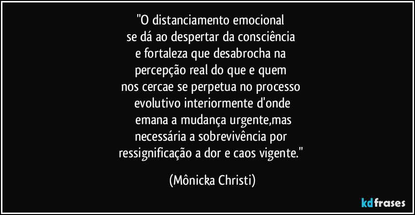 "O distanciamento emocional
se dá ao despertar da consciência
e fortaleza que desabrocha na
percepção real do que e quem
nos cercae se perpetua no processo
evolutivo interiormente d'onde
emana a mudança urgente,mas
necessária a sobrevivência por
ressignificação a dor e caos vigente." (Mônicka Christi)