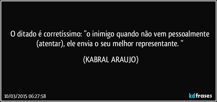 O ditado é corretíssimo: "o inimigo quando não vem pessoalmente (atentar),  ele envia o seu melhor representante. " (KABRAL ARAUJO)