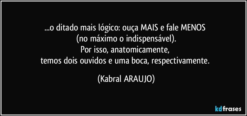 ...o ditado mais lógico: ouça MAIS e fale MENOS 
(no máximo o indispensável).
Por isso, anatomicamente, 
temos dois ouvidos e uma boca, respectivamente. (KABRAL ARAUJO)