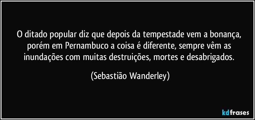 O ditado popular diz que depois da tempestade vem a bonança, porém em Pernambuco a coisa é diferente, sempre vêm as inundações com muitas destruições, mortes e desabrigados. (Sebastião Wanderley)