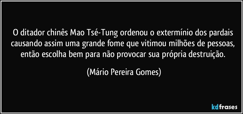 O ditador chinês Mao Tsé-Tung ordenou o extermínio dos pardais causando assim uma grande fome que vitimou milhões de pessoas, então escolha bem para não provocar sua própria destruição. (Mário Pereira Gomes)