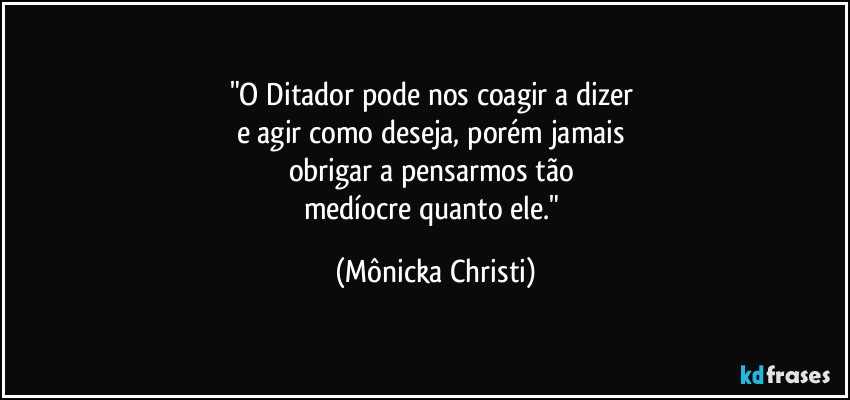 "O Ditador pode nos coagir a dizer 
e agir como deseja, porém jamais 
obrigar a pensarmos tão 
medíocre quanto ele." (Mônicka Christi)