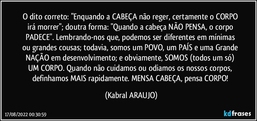 O dito correto: "Enquando a CABEÇA não reger, certamente o CORPO irá morrer"; doutra forma: "Quando a cabeça NÃO PENSA, o corpo PADECE". Lembrando-nos que, podemos ser diferentes em mínimas ou grandes cousas; todavia, somos um POVO, um PAÍS e uma Grande NAÇÃO em desenvolvimento; e obviamente, SOMOS (todos um só) UM CORPO. Quando não cuidamos ou odiamos os nossos corpos, definhamos MAIS rapidamente. MENSA CABEÇA, pensa CORPO! (KABRAL ARAUJO)