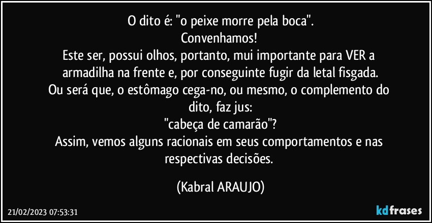 O dito é: "o peixe morre pela boca".
Convenhamos! 
Este ser, possui olhos, portanto, mui importante para VER a armadilha na frente e, por conseguinte fugir da letal fisgada.
Ou será que, o estômago cega-no, ou mesmo, o complemento do dito, faz jus:
"cabeça de camarão"?
Assim, vemos alguns racionais em seus comportamentos e nas respectivas decisões. (KABRAL ARAUJO)