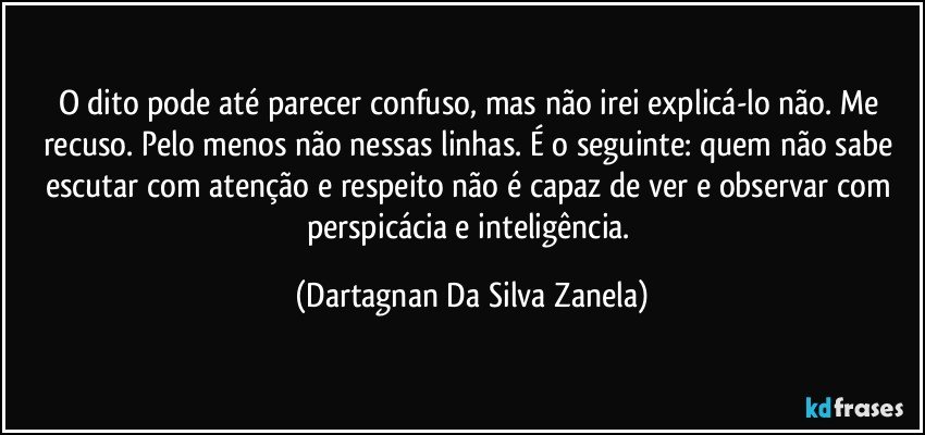 O dito pode até parecer confuso, mas não irei explicá-lo não. Me recuso. Pelo menos não nessas linhas. É o seguinte: quem não sabe escutar com atenção e respeito não é capaz de ver e observar com perspicácia e inteligência. (Dartagnan Da Silva Zanela)