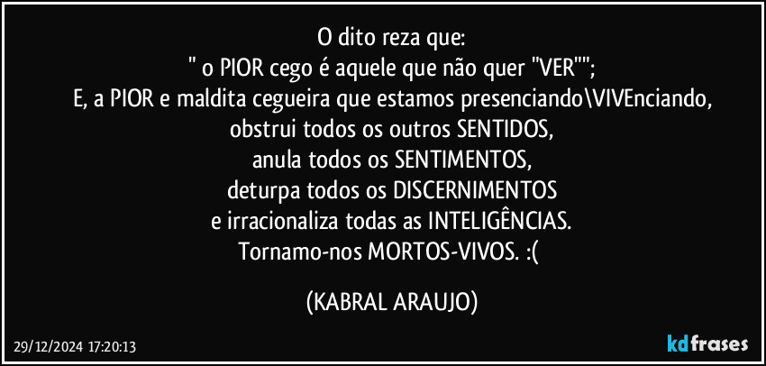 O dito reza que:
" o PIOR cego é aquele que não quer "VER"";
E, a PIOR e maldita cegueira que estamos presenciando\VIVEnciando,
obstrui todos os outros SENTIDOS,
anula todos os SENTIMENTOS,
deturpa todos os DISCERNIMENTOS
e irracionaliza todas as INTELIGÊNCIAS.
Tornamo-nos MORTOS-VIVOS. :( (KABRAL ARAUJO)